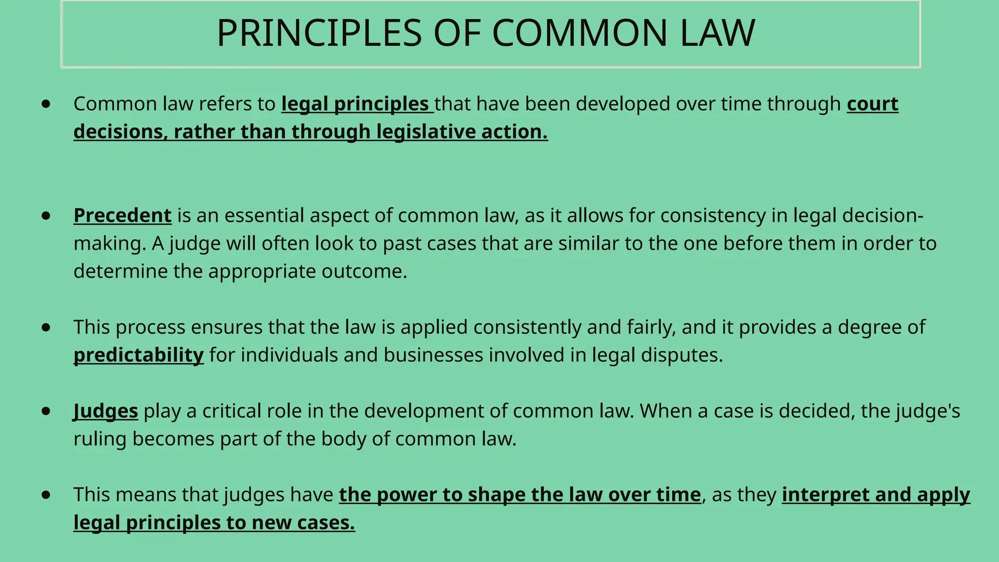 ● Common law refers to legal principles that have been developed over time through court
decisions, rather than through legislative action.
● Precedent is an essential aspect of common law, as it allows for consistency in legal decision-
making. A judge will often look to past cases that are similar to the one before them in order to
determine the appropriate outcome.
● This process ensures that the law is applied consistently and fairly, and it provides a degree of
predictability for individuals and businesses involved in legal disputes.
● Judges play a critical role in the development of common law. When a case is decided, the judge's
ruling becomes part of the body of common law.
● This means that judges have the power to shape the law over time, as they interpret and apply
legal principles to new cases.
PRINCIPLES OF COMMON LAW
 