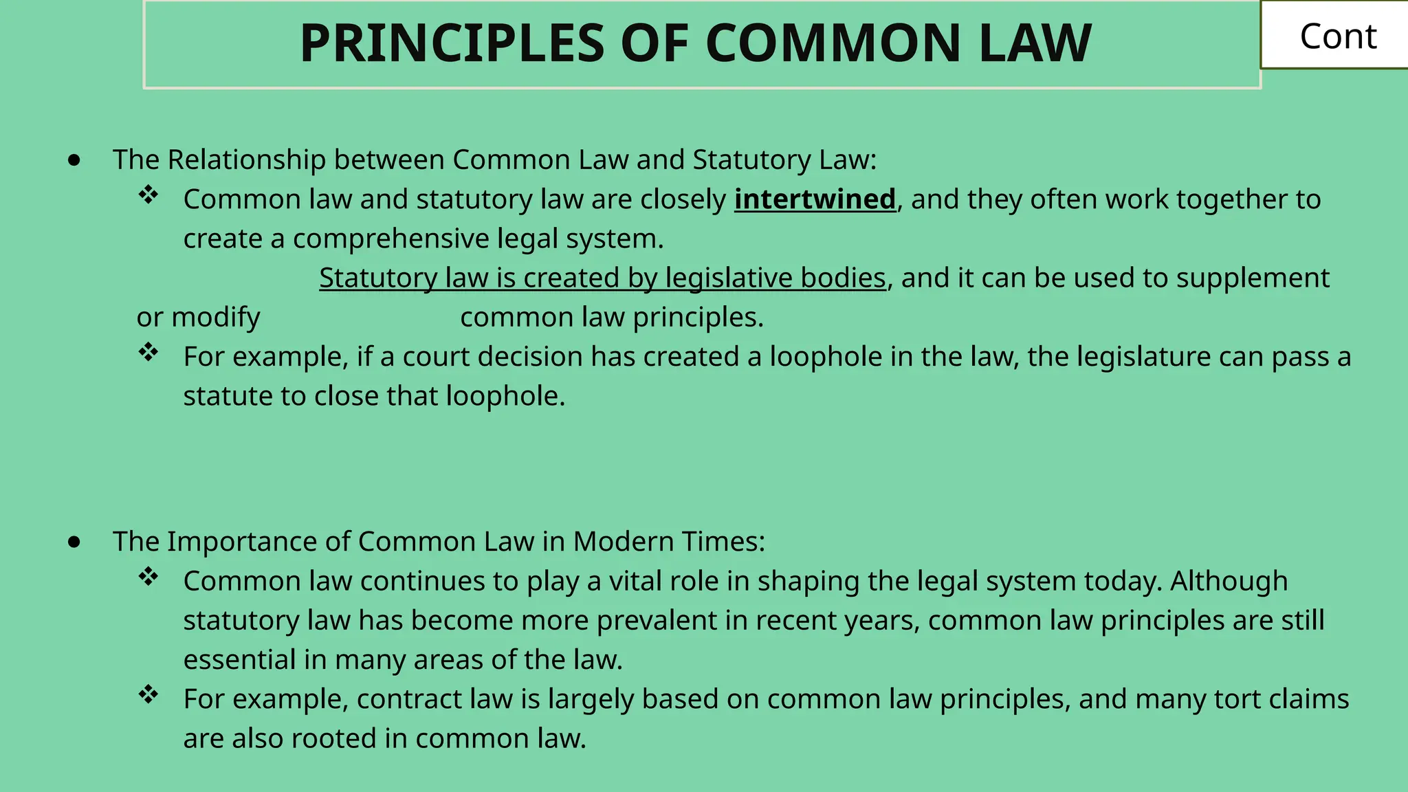 ● The Relationship between Common Law and Statutory Law:
 Common law and statutory law are closely intertwined, and they often work together to
create a comprehensive legal system.
Statutory law is created by legislative bodies, and it can be used to supplement
or modify common law principles.
 For example, if a court decision has created a loophole in the law, the legislature can pass a
statute to close that loophole.
● The Importance of Common Law in Modern Times:
 Common law continues to play a vital role in shaping the legal system today. Although
statutory law has become more prevalent in recent years, common law principles are still
essential in many areas of the law.
 For example, contract law is largely based on common law principles, and many tort claims
are also rooted in common law.
PRINCIPLES OF COMMON LAW Cont:
 
