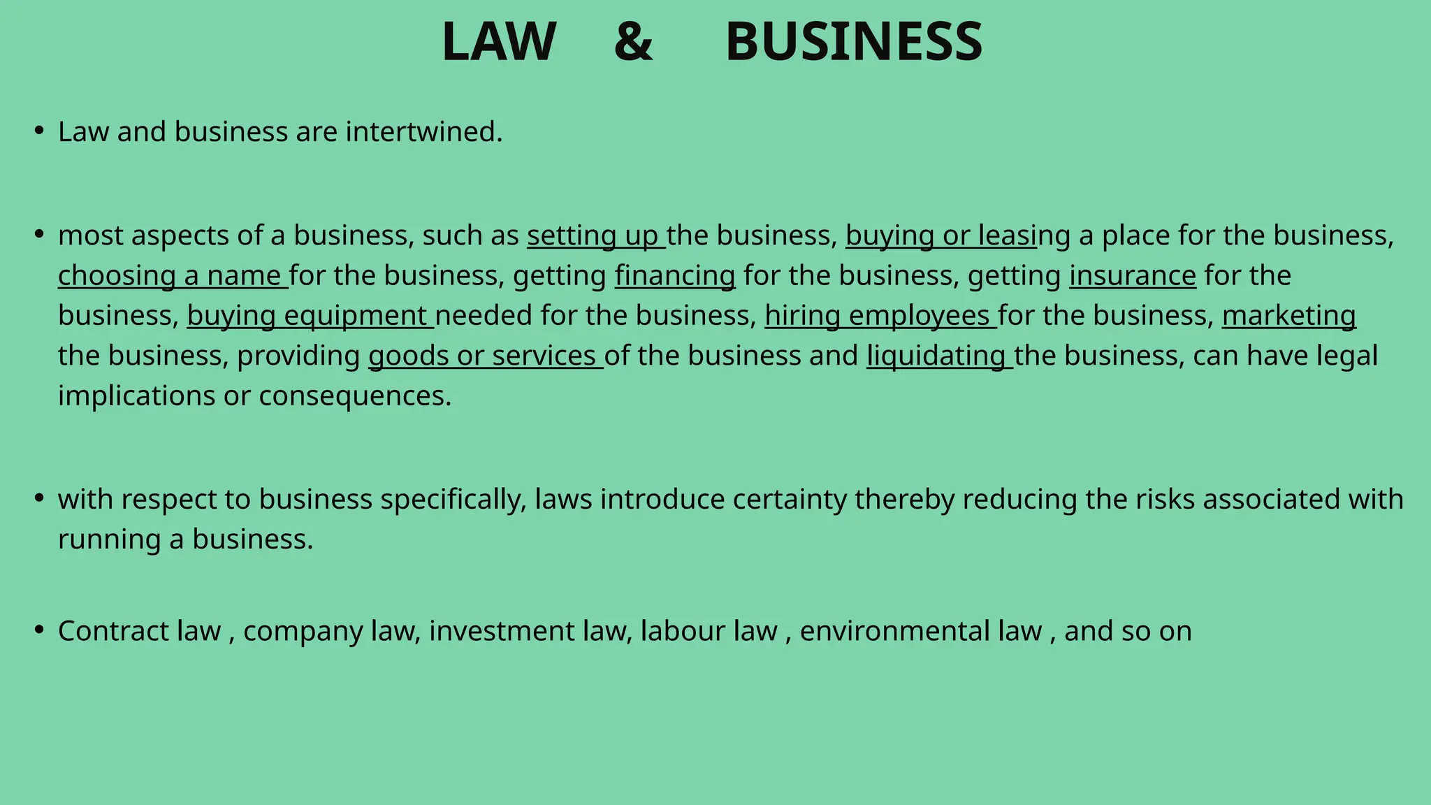 LAW & BUSINESS
• Law and business are intertwined.
• most aspects of a business, such as setting up the business, buying or leasing a place for the business,
choosing a name for the business, getting financing for the business, getting insurance for the
business, buying equipment needed for the business, hiring employees for the business, marketing
the business, providing goods or services of the business and liquidating the business, can have legal
implications or consequences.
• with respect to business specifically, laws introduce certainty thereby reducing the risks associated with
running a business.
• Contract law , company law, investment law, labour law , environmental law , and so on
 