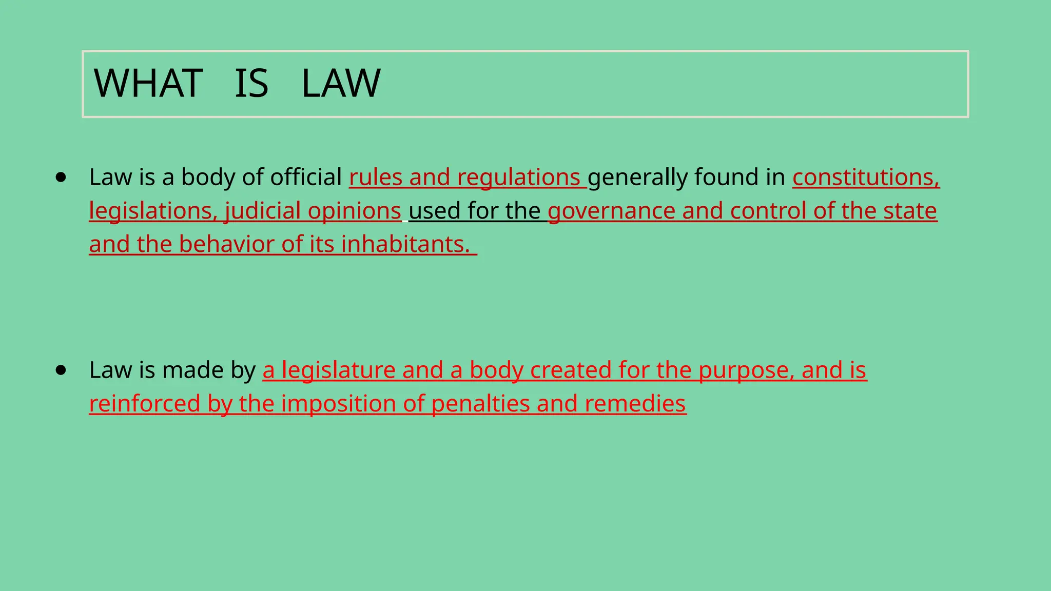 ● Law is a body of official rules and regulations generally found in constitutions,
legislations, judicial opinions used for the governance and control of the state
and the behavior of its inhabitants.
● Law is made by a legislature and a body created for the purpose, and is
reinforced by the imposition of penalties and remedies
WHAT IS LAW
 
