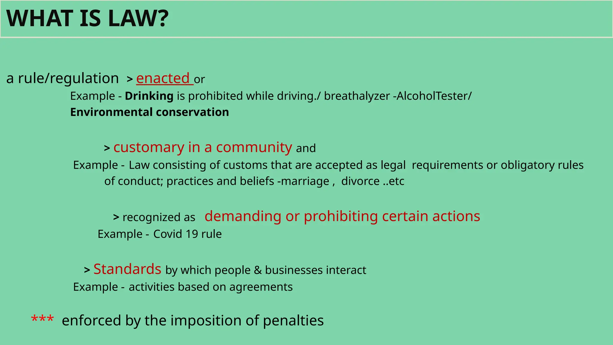 a rule/regulation > enacted or
Example - Drinking is prohibited while driving./ breathalyzer -AlcoholTester/
Environmental conservation
> customary in a community and
Example - Law consisting of customs that are accepted as legal requirements or obligatory rules
of conduct; practices and beliefs -marriage , divorce ..etc
> recognized as demanding or prohibiting certain actions
Example - Covid 19 rule
> Standards by which people & businesses interact
Example - activities based on agreements
*** enforced by the imposition of penalties
WHAT IS LAW?
 