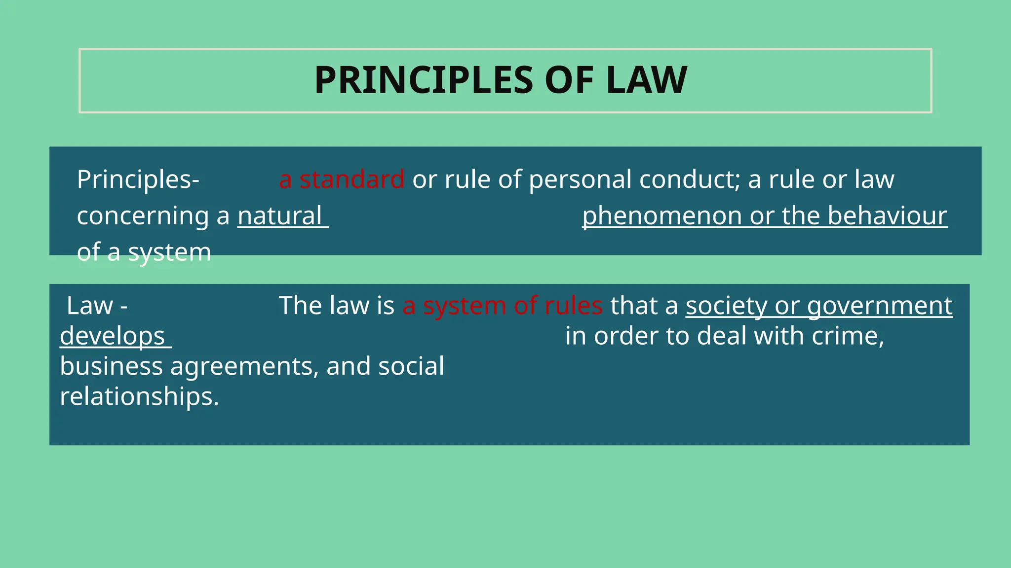 Principles- a standard or rule of personal conduct; a rule or law
concerning a natural phenomenon or the behaviour
of a system
PRINCIPLES OF LAW
Law - The law is a system of rules that a society or government
develops in order to deal with crime,
business agreements, and social
relationships.
 