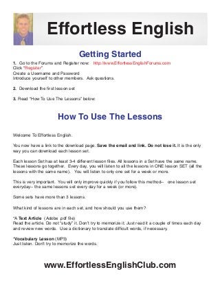 Effortless English
                                   Getting Started
1. Go to the Forums and Register now: http://www.EffortlessEnglishForums.com
Click “Register”
Create a Username and Password
Introduce yourself to other members. Ask questions.

2. Download the first lesson set

3. Read “How To Use The Lessons” below:



                        How To Use The Lessons

Welcome To Effortless English.

You now have a link to the download page. Save the email and link. Do not lose it. It is the only
way you can download each lesson set.

Each lesson Set has at least 3-4 different lesson files. All lessons in a Set have the same name.
These lessons go together. Every day, you will listen to all the lessons in ONE lesson SET (all the
lessons with the same name). You will listen to only one set for a week or more.

This is very important. You will only improve quickly if you follow this method-- one lesson set
everyday-- the same lessons set every day for a week (or more).

Some sets have more than 3 lessons.

What kind of lessons are in each set, and how should you use them?

*A Text Article (Adobe .pdf file)
Read the article. Do not “study” it. Don’t try to memorize it. Just read it a couple of times each day
and review new words. Use a dictionary to translate difficult words, if necessary.

*Vocabulary Lesson (MP3)
Just listen. Don’t try to memorize the words.




                www.EffortlessEnglishClub.com
 