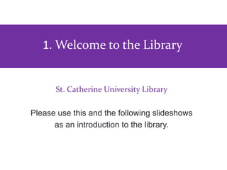 St. Catherine University Library
Please use this and the following slideshows
as an introduction to the library.
To view full screen, click icon in corner
1. Welcome to the Library
 