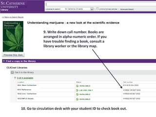9. Write down call number. Books are
arranged in alpha-numeric order. If you
have trouble finding a book, consult a
library worker or the library map.
10. Go to circulation desk with your student ID to check book out.
 