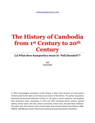 TTAAPPRROOHHMM3300@@HHOOTTMMAAIILL..CCOOMM
The History of Cambodia
from 1st Century to 20th
Century
[1] What does Kampuchea mean in “Pali/Sanskrit”?
SSLLKK
0055//0022//22000099
In 1967, archaeological excavations at Ban Chiang, in Udon Thani province of north-eastern
Thailand, shed further light on the history and culture of the Khmers. The earliest excavations
discovered hand-painted patterned ceramics in red colours, bronze weaponry, and jewellery
from prehistoric times, excavations in 1974 and 1975 unearthed human remains, painted
pottery, bronze spears and axes, bronze accessories, bronze casts, and glass-bead necklaces.
The oldest and most precious item-a bronze spear with intricate patterns-was dated to 3600-
3900 BC, 600-900 years earlier than bronze vessels previously discovered in Asia Minor.
 