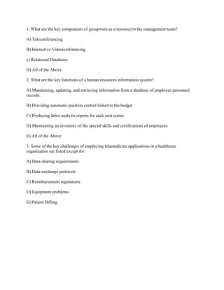 1. What are the key components of groupware as a resource to the management team?
A) Teleconferencing
B) Interactive Videoconferencing
c) Relational Databases
D) All of the Above
2. What are the key functions of a human resources information system?
A) Maintaining, updating, and retrieving information from a database of employee personnel
records.
B) Providing automatic position control linked to the budget
C) Producing labor analysis reports for each cost center
D) Maintaining an inventory of the special skills and certifications of employees
E) All of the Above
3. Some of the key challenges of employing telemedicine applications in a healthcare
organization are listed except for:
A) Data-sharing requirements
B) Data-exchange protocols
C) Reimbursement regulations
D) Equipment problems
E) Patient Billing
 