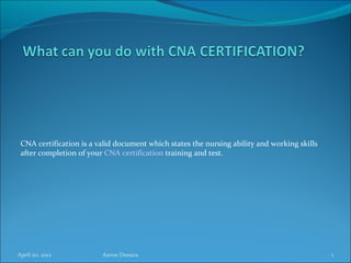 CNA certification is a valid document which states the nursing ability and working skills
 after completion of your CNA certification training and test.




April 20, 2012           Aaron Dsouza                                                        1
 