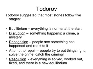 Todorov Todorov suggested that most stories follow five stages: Equilibrium  – everything is normal at the start Disruption  – something happens: a crime, a mystery Recognition  – people see something has happened and react to it Attempt to repair  – people try to put things right, solve the crime, catch the criminal Resolution   - everything is solved, worked out, fixed, and there is a new equilibrium 