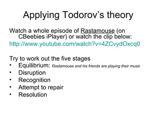 Applying Todorov’s theory Watch a whole episode of  Rastamouse  (on CBeebies iPlayer) or watch the clip below: http:// www.youtube.com/watch?v =4ZCvydOxcq0   Try to work out the five stages Equilibrium:  Rastamouse and his friends are playing their music Disruption  Recognition  Attempt to repair  Resolution  