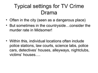 Typical settings for TV Crime Drama Often in the city (seen as a dangerous place) But sometimes in the countryside…consider the murder rate in Midsomer! Within this, individual locations often include police stations, law courts, science labs, police cars, detectives’ houses, alleyways, nightclubs, victims’ houses….  