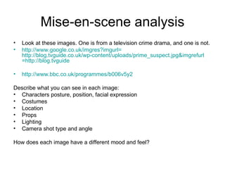 Mise-en-scene analysis Look at these images. One is from a television crime drama, and one is not.  http:// www.google.co.uk/imgres?imgurl = http://blog.tvguide.co.uk/wp-content/uploads/prime_suspect.jpg&imgrefurl =http:// blog.tvguide   http://www.bbc.co.uk/programmes/b006v5y2   Describe what you can see in each image: Characters posture, position, facial expression Costumes Location Props Lighting Camera shot type and angle How does each image have a different mood and feel? 