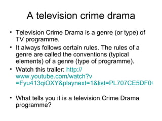 A television crime drama Television Crime Drama is a genre (or type) of TV programme. It always follows certain rules. The rules of a genre are called the conventions (typical elements) of a genre (type of programme). Watch this trailer:  http:// www.youtube.com/watch?v =Fyu413qiOXY&playnext=1&list=PL707CE5DF0C72205B   What tells you it is a television Crime Drama programme?  