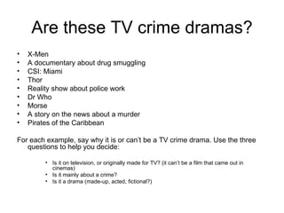 Are these TV crime dramas? X-Men A documentary about drug smuggling CSI: Miami Thor Reality show about police work Dr Who Morse A story on the news about a murder Pirates of the Caribbean For each example, say why it is or can’t be a TV crime drama. Use the three questions to help you decide: Is it on television, or originally made for TV? (it can’t be a film that came out in cinemas) Is it mainly about a crime? Is it a drama (made-up, acted, fictional?) 