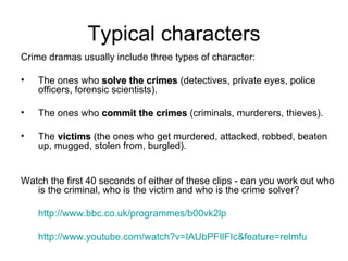 Typical characters Crime dramas usually include three types of character: The ones who  solve the crimes  (detectives, private eyes, police officers, forensic scientists). The ones who  commit the crimes  (criminals, murderers, thieves). The  victims  (the ones who get murdered, attacked, robbed, beaten up, mugged, stolen from, burgled). Watch the first 40 seconds of either of these clips - can you work out who is the criminal, who is the victim and who is the crime solver?  http://www.bbc.co.uk/programmes/b00vk2lp   http:// www.youtube.com/watch?v = IAUbPFIlFIc&feature = relmfu   