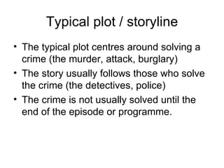 Typical plot / storyline The typical plot centres around solving a crime (the murder, attack, burglary) The story usually follows those who solve the crime (the detectives, police) The crime is not usually solved until the end of the episode or programme. 