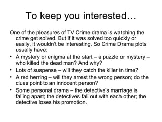 To keep you interested… One of the pleasures of TV Crime drama is watching the crime get solved. But if it was solved too quickly or easily, it wouldn’t be interesting. So Crime Drama plots usually have: A mystery or enigma at the start – a puzzle or mystery – who killed the dead man? And why? Lots of suspense – will they catch the killer in time?  A red herring – will they arrest the wrong person; do the clues point to an innocent person? Some personal drama – the detective's marriage is falling apart; the detectives fall out with each other; the detective loses his promotion. 