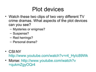 Plot devices Watch these two clips of two very different TV crime dramas. What aspects of the plot devices can you see? Mysteries or enigmas? Suspense? Red herrings? Personal drama? CSI:NY  http://www.youtube.com/watch?v=r4_HyIc89Wk Morse:  http:// www.youtube.com/watch?v =qukmZgyOQr4   