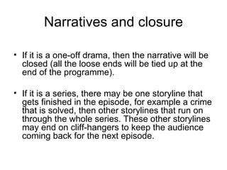 Narratives and closure If it is a one-off drama, then the narrative will be closed (all the loose ends will be tied up at the end of the programme). If it is a series, there may be one storyline that gets finished in the episode, for example a crime that is solved, then other storylines that run on through the whole series. These other storylines may end on cliff-hangers to keep the audience coming back for the next episode. 