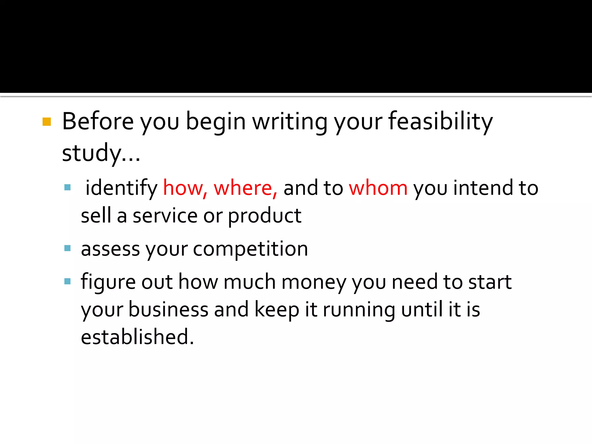  Before you begin writing your feasibility
study…
 identify how, where, and to whom you intend to
sell a service or product
 assess your competition
 figure out how much money you need to start
your business and keep it running until it is
established.
 