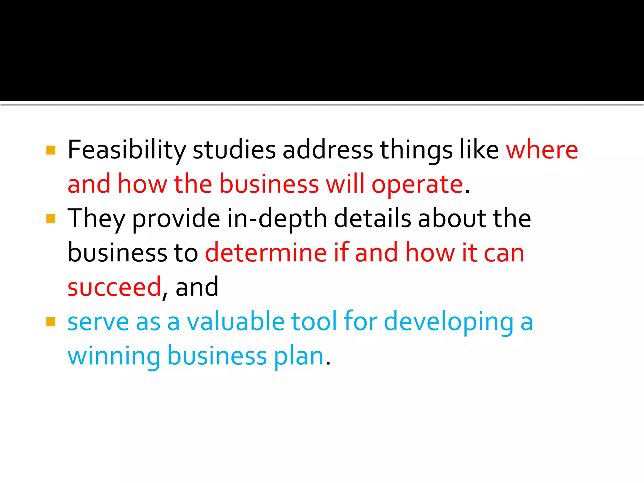  Feasibility studies address things like where
and how the business will operate.
 They provide in-depth details about the
business to determine if and how it can
succeed, and
 serve as a valuable tool for developing a
winning business plan.
 