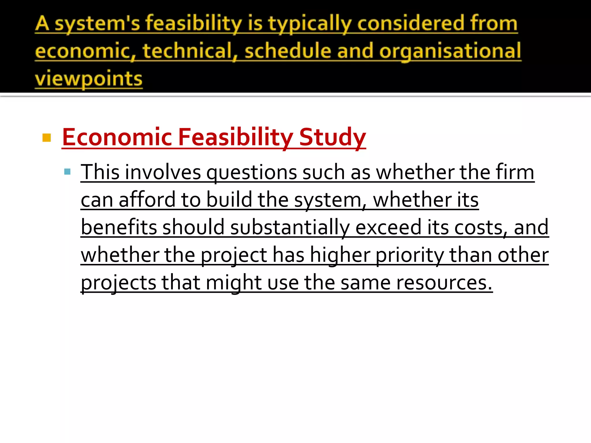  Economic Feasibility Study
 This involves questions such as whether the firm
can afford to build the system, whether its
benefits should substantially exceed its costs, and
whether the project has higher priority than other
projects that might use the same resources.
 