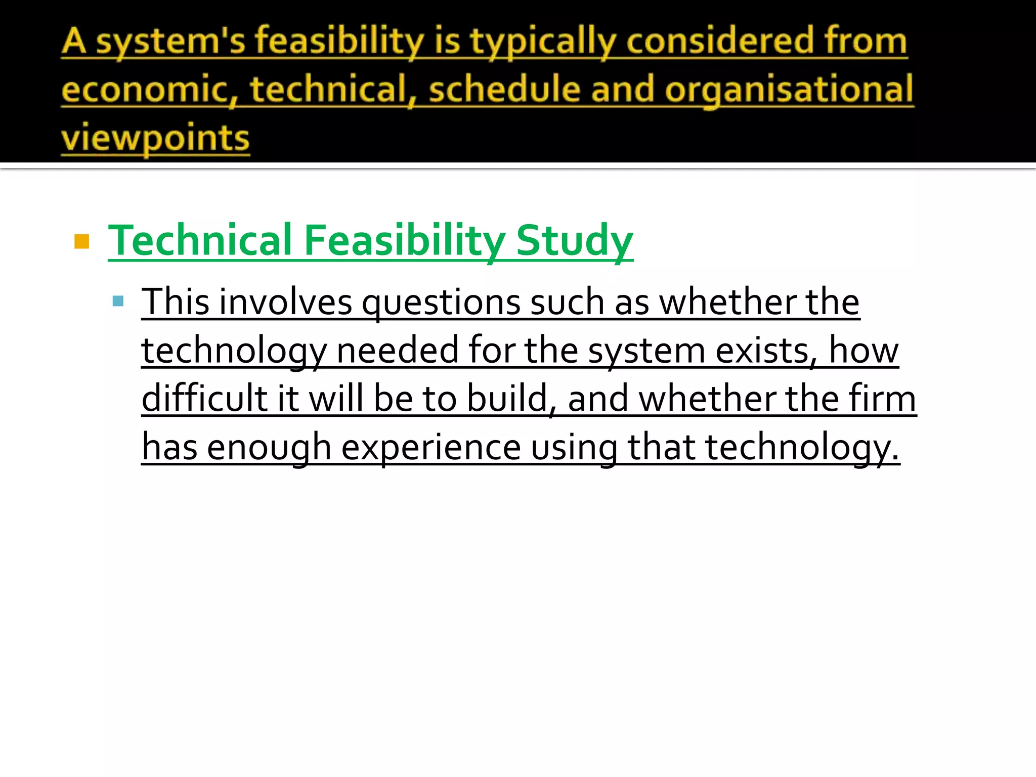  Technical Feasibility Study
 This involves questions such as whether the
technology needed for the system exists, how
difficult it will be to build, and whether the firm
has enough experience using that technology.
 
