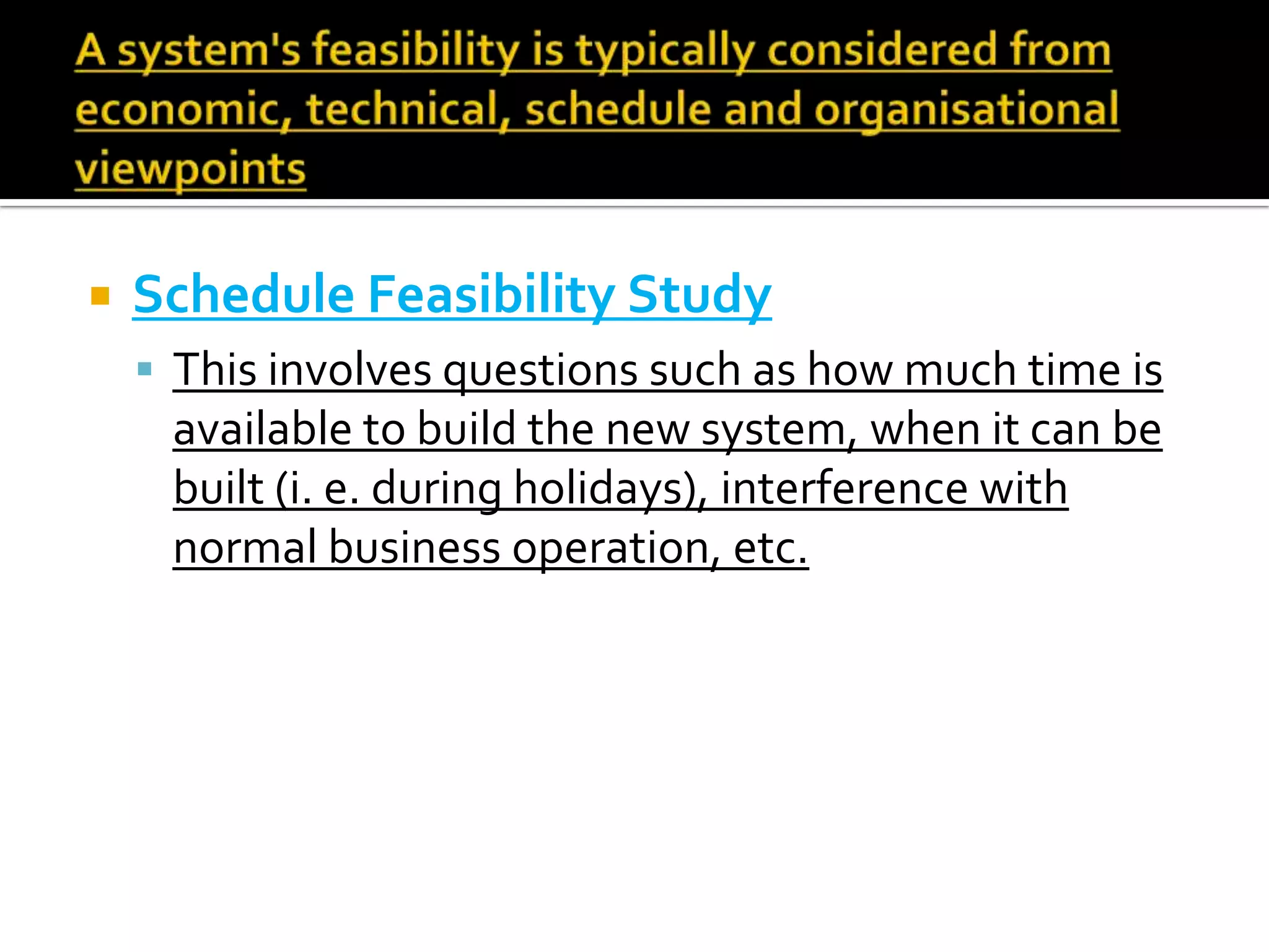  Schedule Feasibility Study
 This involves questions such as how much time is
available to build the new system, when it can be
built (i. e. during holidays), interference with
normal business operation, etc.
 