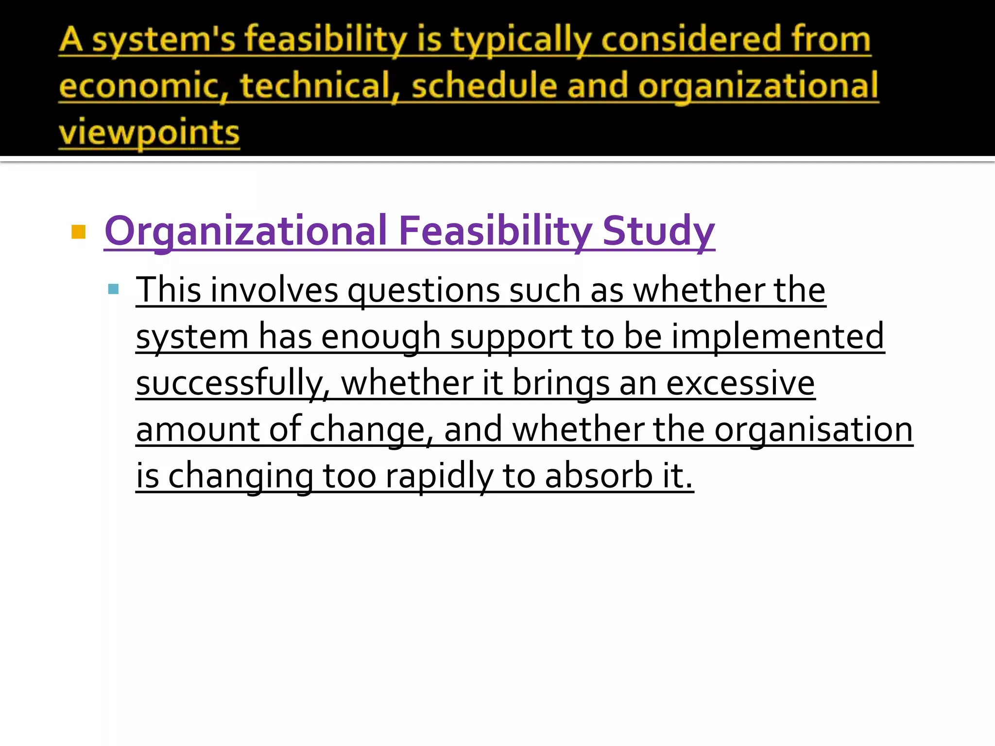  Organizational Feasibility Study
 This involves questions such as whether the
system has enough support to be implemented
successfully, whether it brings an excessive
amount of change, and whether the organisation
is changing too rapidly to absorb it.
 