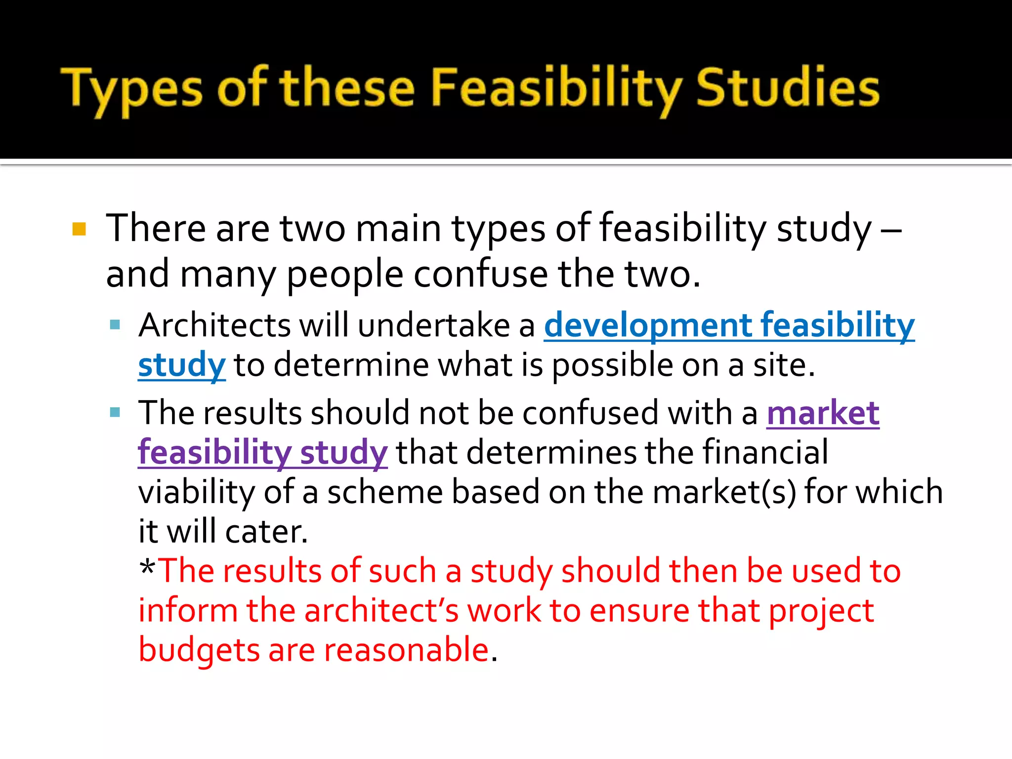  There are two main types of feasibility study –
and many people confuse the two.
 Architects will undertake a development feasibility
study to determine what is possible on a site.
 The results should not be confused with a market
feasibility study that determines the financial
viability of a scheme based on the market(s) for which
it will cater.
*The results of such a study should then be used to
inform the architect’s work to ensure that project
budgets are reasonable.
 