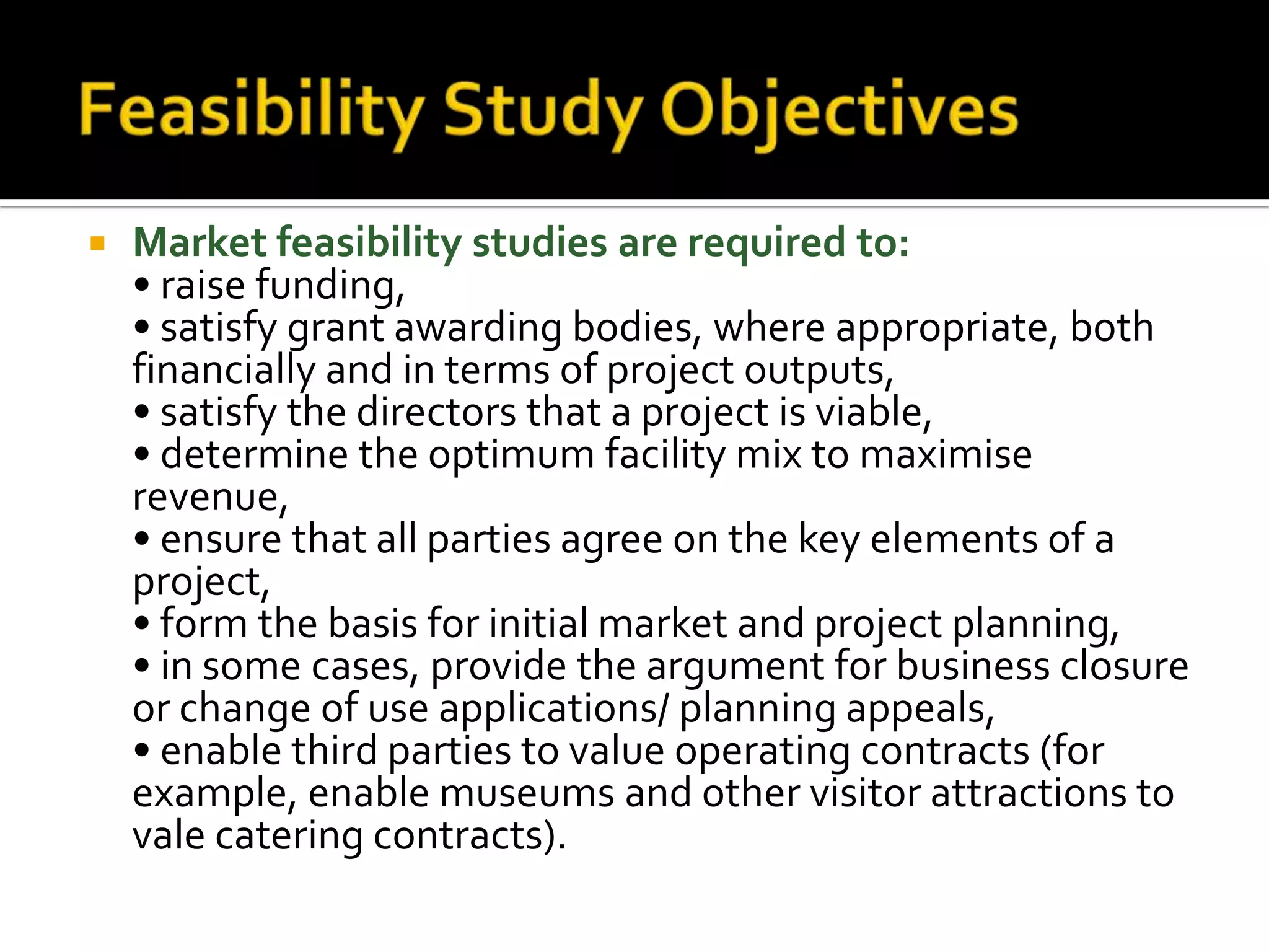  Market feasibility studies are required to:
• raise funding,
• satisfy grant awarding bodies, where appropriate, both
financially and in terms of project outputs,
• satisfy the directors that a project is viable,
• determine the optimum facility mix to maximise
revenue,
• ensure that all parties agree on the key elements of a
project,
• form the basis for initial market and project planning,
• in some cases, provide the argument for business closure
or change of use applications/ planning appeals,
• enable third parties to value operating contracts (for
example, enable museums and other visitor attractions to
vale catering contracts).
 