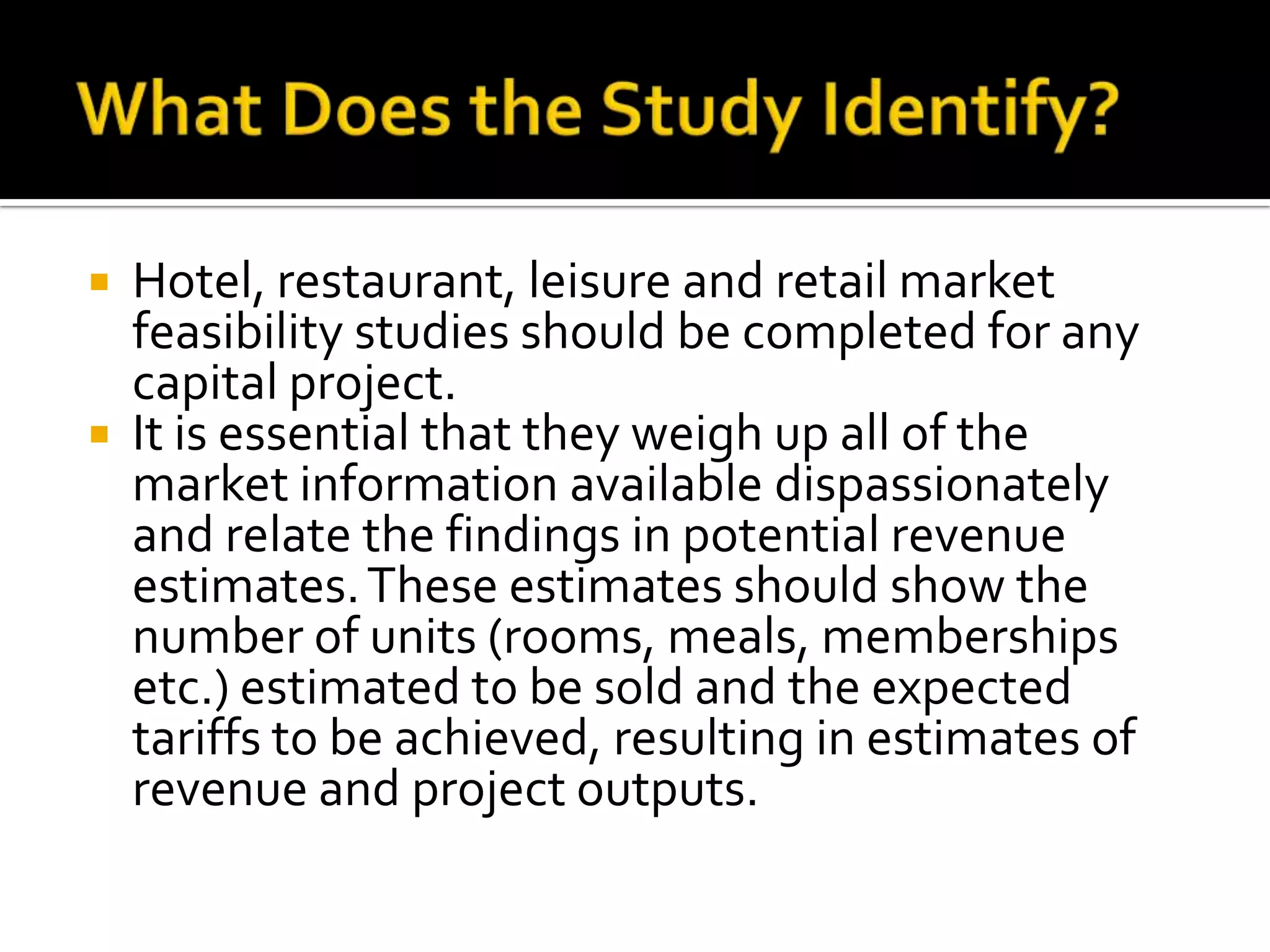  Hotel, restaurant, leisure and retail market
feasibility studies should be completed for any
capital project.
 It is essential that they weigh up all of the
market information available dispassionately
and relate the findings in potential revenue
estimates.These estimates should show the
number of units (rooms, meals, memberships
etc.) estimated to be sold and the expected
tariffs to be achieved, resulting in estimates of
revenue and project outputs.
 