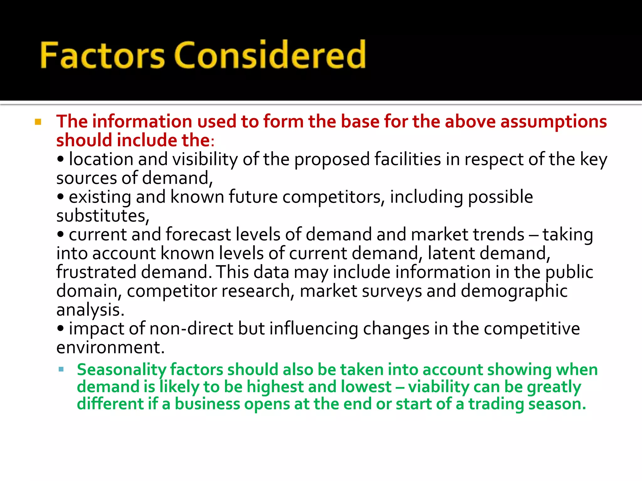  The information used to form the base for the above assumptions
should include the:
• location and visibility of the proposed facilities in respect of the key
sources of demand,
• existing and known future competitors, including possible
substitutes,
• current and forecast levels of demand and market trends – taking
into account known levels of current demand, latent demand,
frustrated demand.This data may include information in the public
domain, competitor research, market surveys and demographic
analysis.
• impact of non-direct but influencing changes in the competitive
environment.
 Seasonality factors should also be taken into account showing when
demand is likely to be highest and lowest – viability can be greatly
different if a business opens at the end or start of a trading season.
 