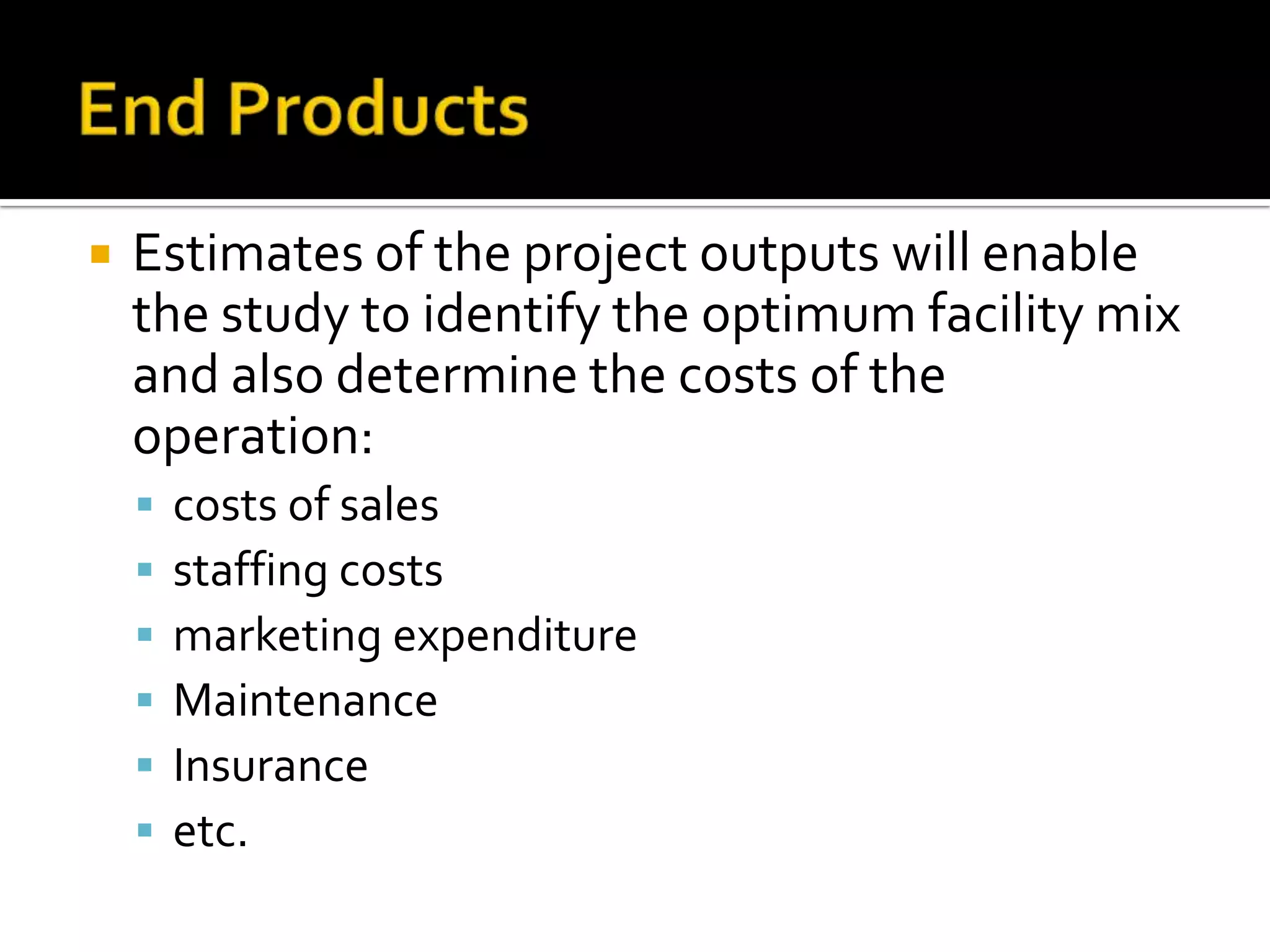  Estimates of the project outputs will enable
the study to identify the optimum facility mix
and also determine the costs of the
operation:
 costs of sales
 staffing costs
 marketing expenditure
 Maintenance
 Insurance
 etc.
 