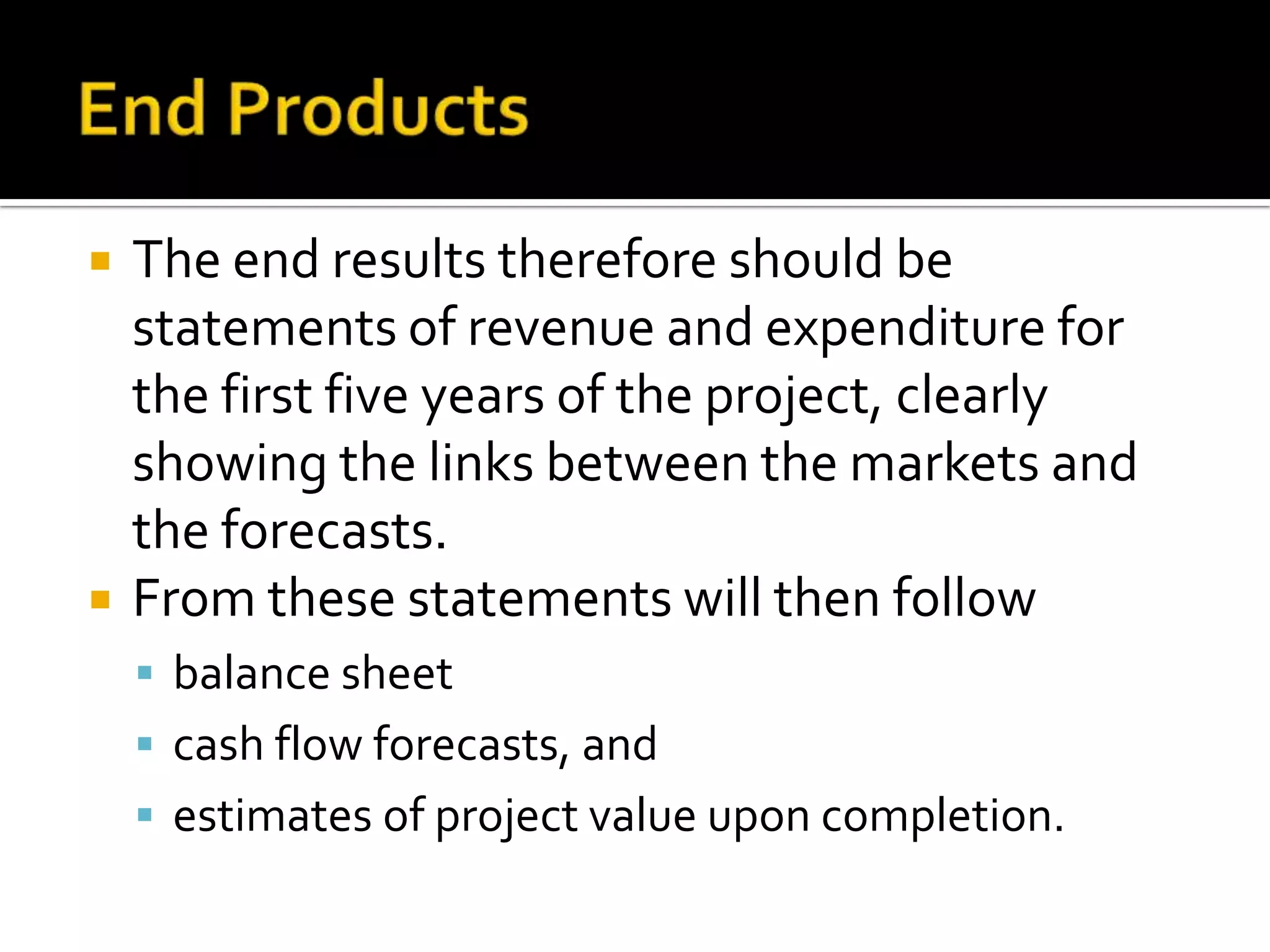  The end results therefore should be
statements of revenue and expenditure for
the first five years of the project, clearly
showing the links between the markets and
the forecasts.
 From these statements will then follow
 balance sheet
 cash flow forecasts, and
 estimates of project value upon completion.
 