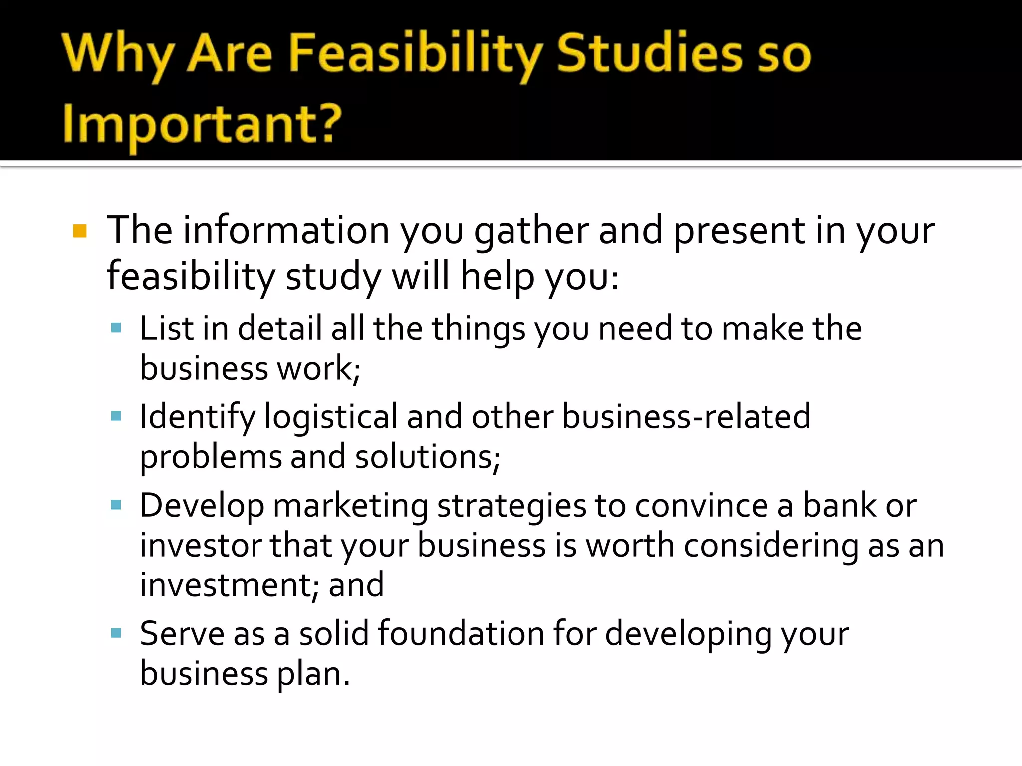 The information you gather and present in your
feasibility study will help you:
 List in detail all the things you need to make the
business work;
 Identify logistical and other business-related
problems and solutions;
 Develop marketing strategies to convince a bank or
investor that your business is worth considering as an
investment; and
 Serve as a solid foundation for developing your
business plan.
 