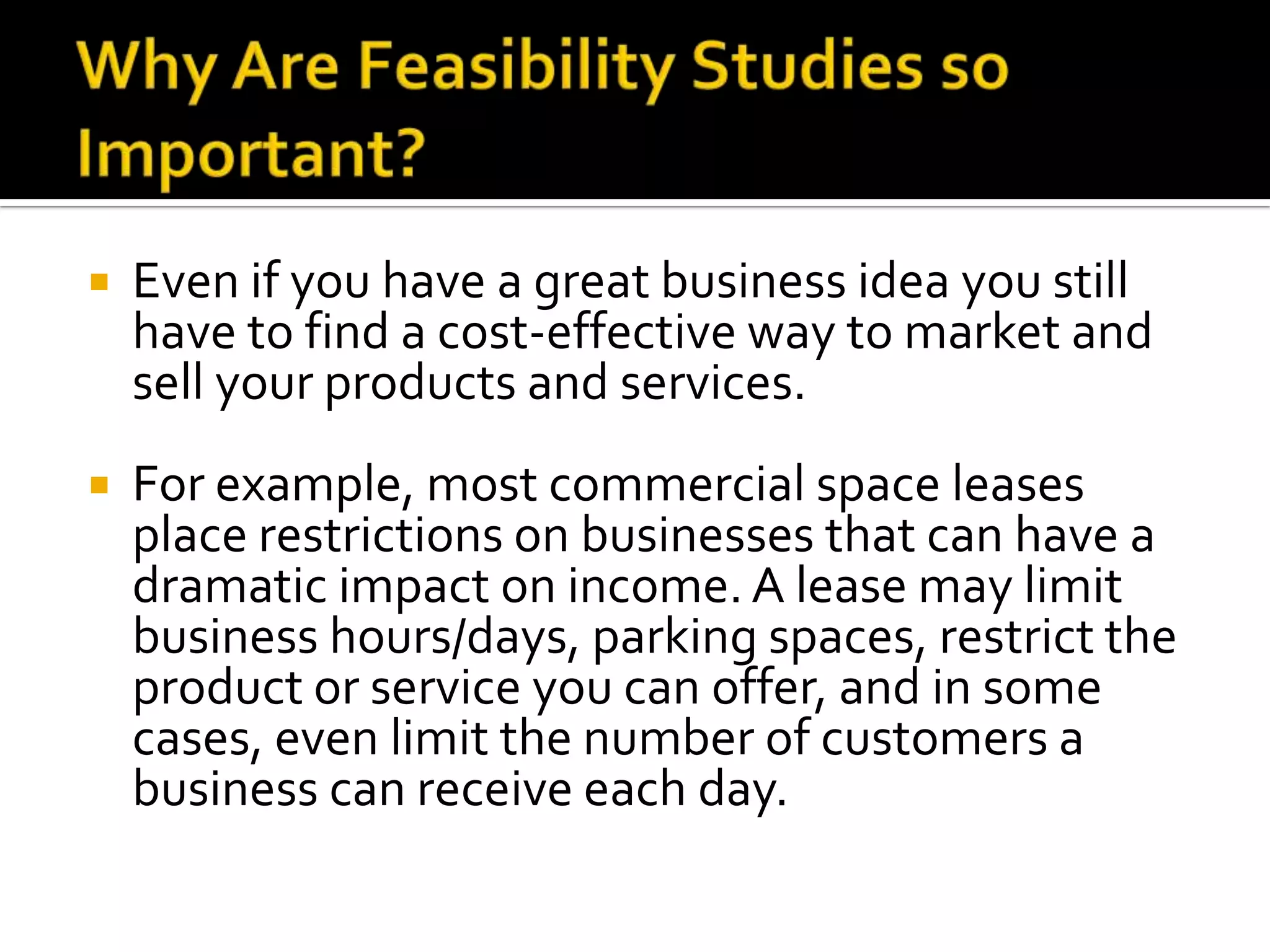  Even if you have a great business idea you still
have to find a cost-effective way to market and
sell your products and services.
 For example, most commercial space leases
place restrictions on businesses that can have a
dramatic impact on income. A lease may limit
business hours/days, parking spaces, restrict the
product or service you can offer, and in some
cases, even limit the number of customers a
business can receive each day.
 