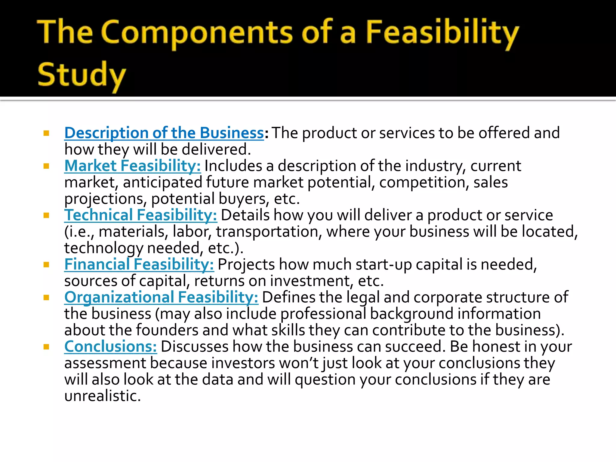  Description of the Business:The product or services to be offered and
how they will be delivered.
 Market Feasibility: Includes a description of the industry, current
market, anticipated future market potential, competition, sales
projections, potential buyers, etc.
 Technical Feasibility: Details how you will deliver a product or service
(i.e., materials, labor, transportation, where your business will be located,
technology needed, etc.).
 Financial Feasibility: Projects how much start-up capital is needed,
sources of capital, returns on investment, etc.
 Organizational Feasibility: Defines the legal and corporate structure of
the business (may also include professional background information
about the founders and what skills they can contribute to the business).
 Conclusions: Discusses how the business can succeed. Be honest in your
assessment because investors won’t just look at your conclusions they
will also look at the data and will question your conclusions if they are
unrealistic.
 