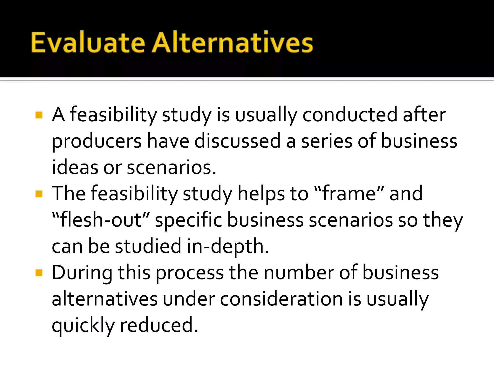  A feasibility study is usually conducted after
producers have discussed a series of business
ideas or scenarios.
 The feasibility study helps to “frame” and
“flesh-out” specific business scenarios so they
can be studied in-depth.
 During this process the number of business
alternatives under consideration is usually
quickly reduced.
 