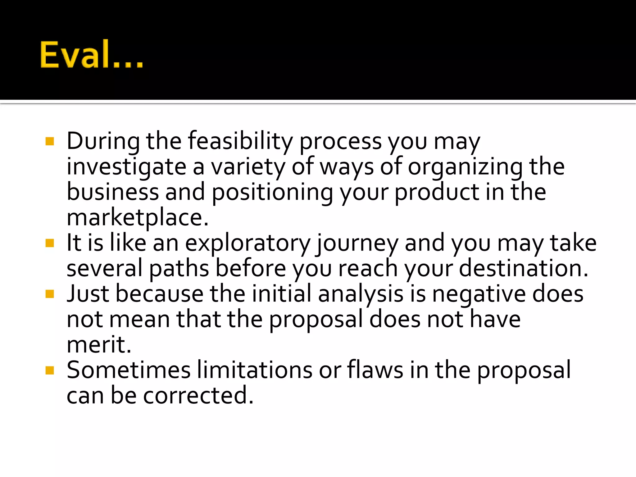  During the feasibility process you may
investigate a variety of ways of organizing the
business and positioning your product in the
marketplace.
 It is like an exploratory journey and you may take
several paths before you reach your destination.
 Just because the initial analysis is negative does
not mean that the proposal does not have
merit.
 Sometimes limitations or flaws in the proposal
can be corrected.
 