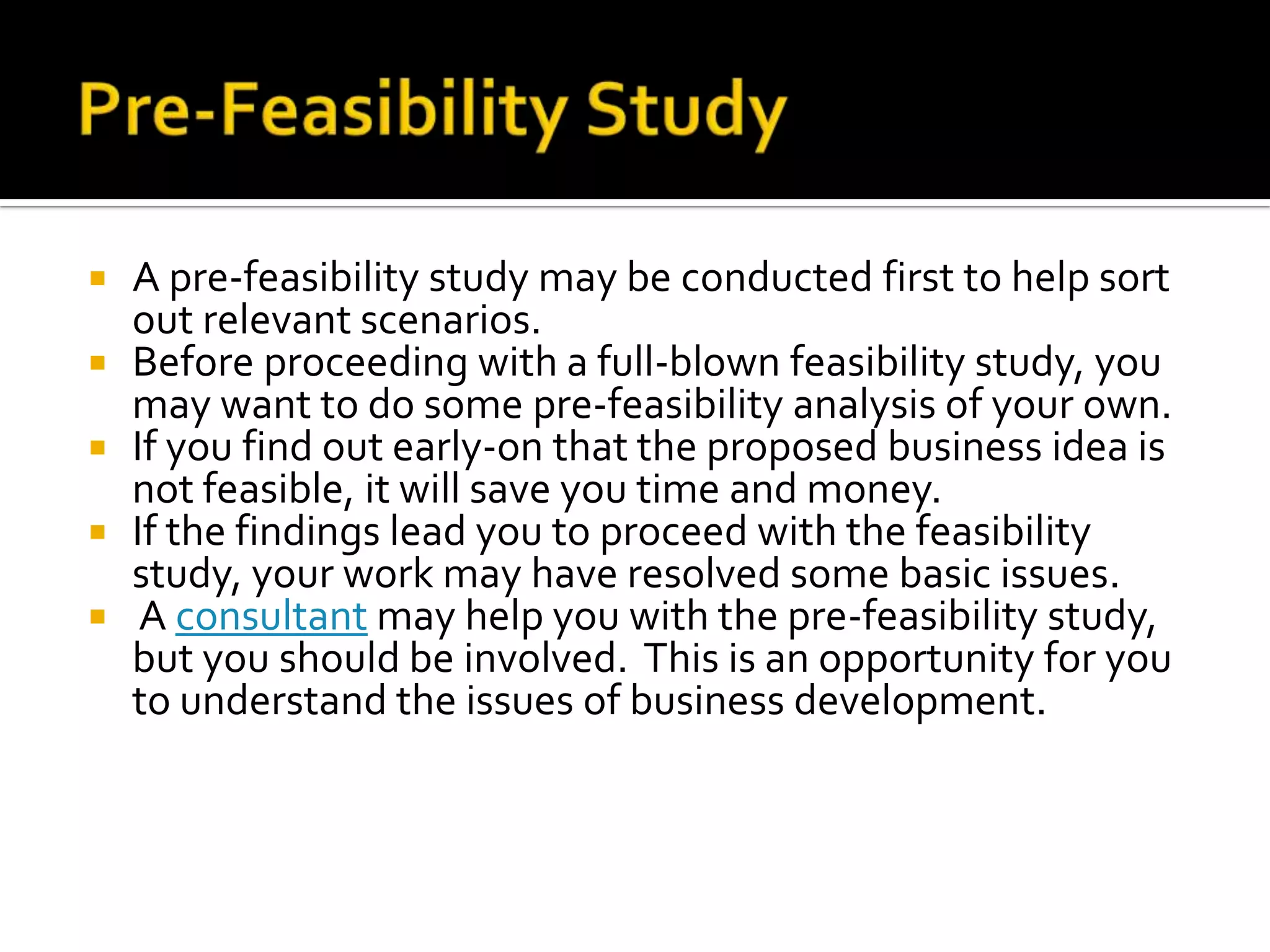  A pre-feasibility study may be conducted first to help sort
out relevant scenarios.
 Before proceeding with a full-blown feasibility study, you
may want to do some pre-feasibility analysis of your own.
 If you find out early-on that the proposed business idea is
not feasible, it will save you time and money.
 If the findings lead you to proceed with the feasibility
study, your work may have resolved some basic issues.
 A consultant may help you with the pre-feasibility study,
but you should be involved. This is an opportunity for you
to understand the issues of business development.
 