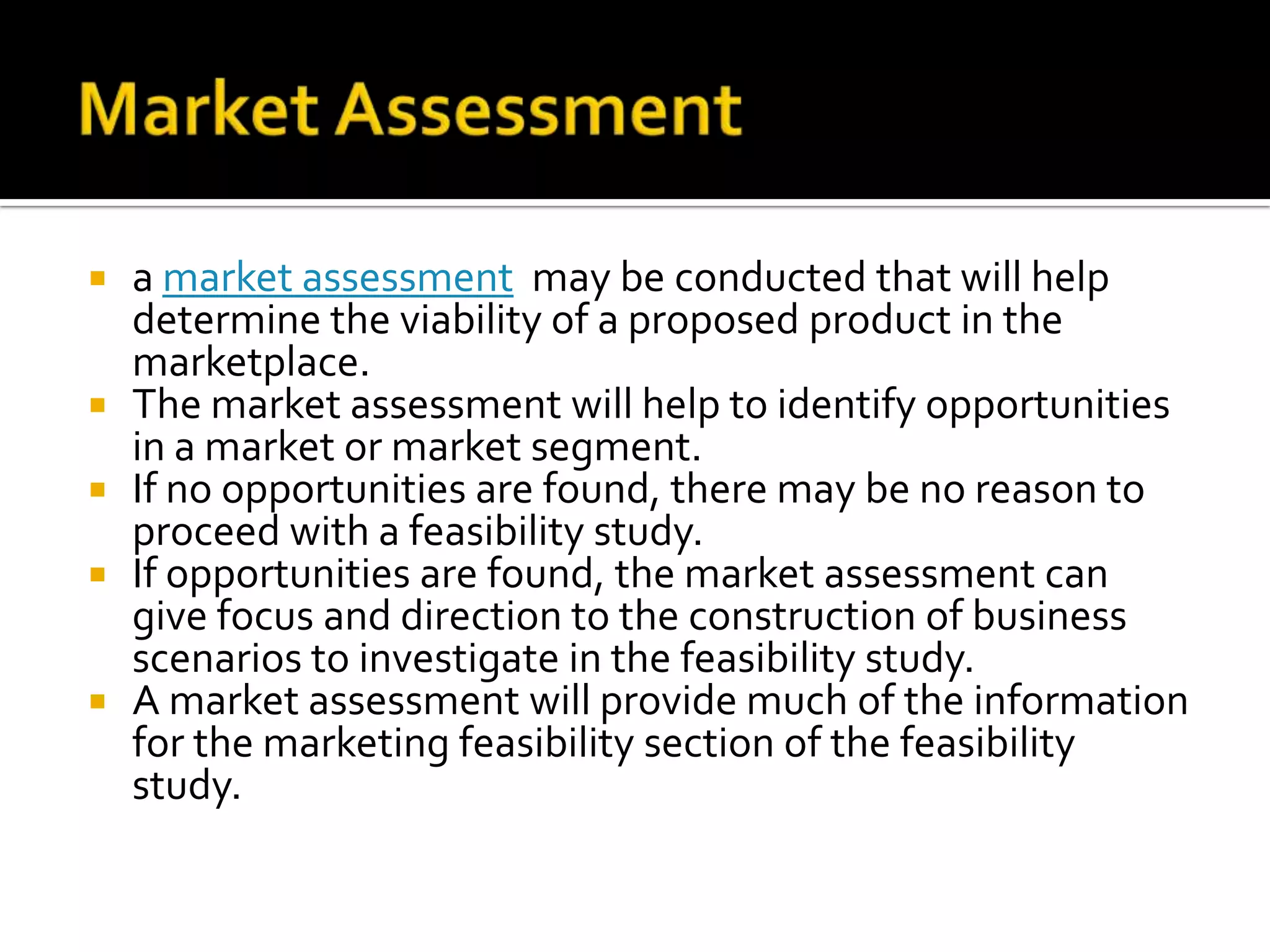  a market assessment may be conducted that will help
determine the viability of a proposed product in the
marketplace.
 The market assessment will help to identify opportunities
in a market or market segment.
 If no opportunities are found, there may be no reason to
proceed with a feasibility study.
 If opportunities are found, the market assessment can
give focus and direction to the construction of business
scenarios to investigate in the feasibility study.
 A market assessment will provide much of the information
for the marketing feasibility section of the feasibility
study.
 