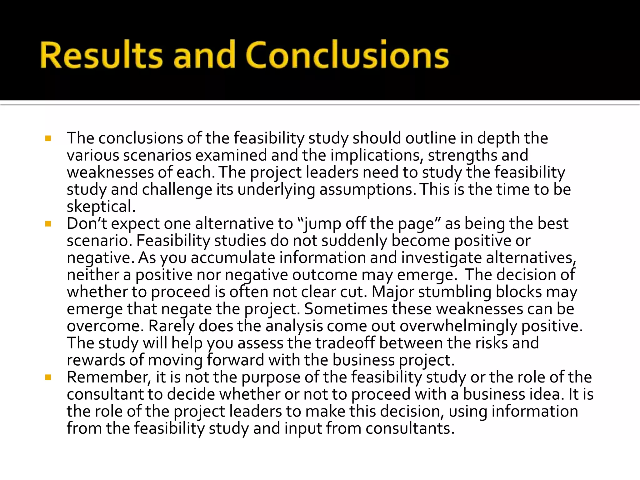  The conclusions of the feasibility study should outline in depth the
various scenarios examined and the implications, strengths and
weaknesses of each.The project leaders need to study the feasibility
study and challenge its underlying assumptions.This is the time to be
skeptical.
 Don’t expect one alternative to “jump off the page” as being the best
scenario. Feasibility studies do not suddenly become positive or
negative.As you accumulate information and investigate alternatives,
neither a positive nor negative outcome may emerge. The decision of
whether to proceed is often not clear cut. Major stumbling blocks may
emerge that negate the project. Sometimes these weaknesses can be
overcome. Rarely does the analysis come out overwhelmingly positive.
The study will help you assess the tradeoff between the risks and
rewards of moving forward with the business project.
 Remember, it is not the purpose of the feasibility study or the role of the
consultant to decide whether or not to proceed with a business idea. It is
the role of the project leaders to make this decision, using information
from the feasibility study and input from consultants.
 