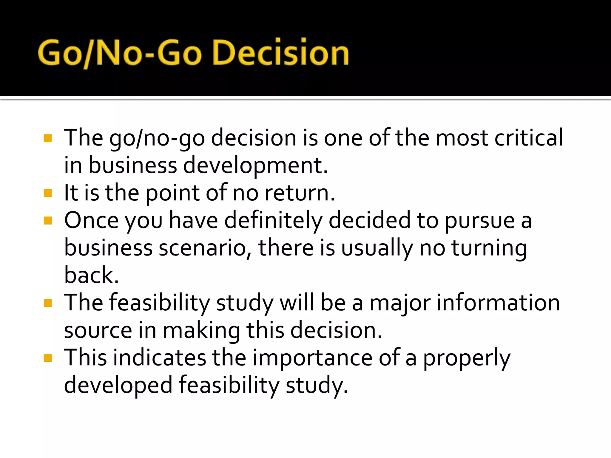  The go/no-go decision is one of the most critical
in business development.
 It is the point of no return.
 Once you have definitely decided to pursue a
business scenario, there is usually no turning
back.
 The feasibility study will be a major information
source in making this decision.
 This indicates the importance of a properly
developed feasibility study.
 
