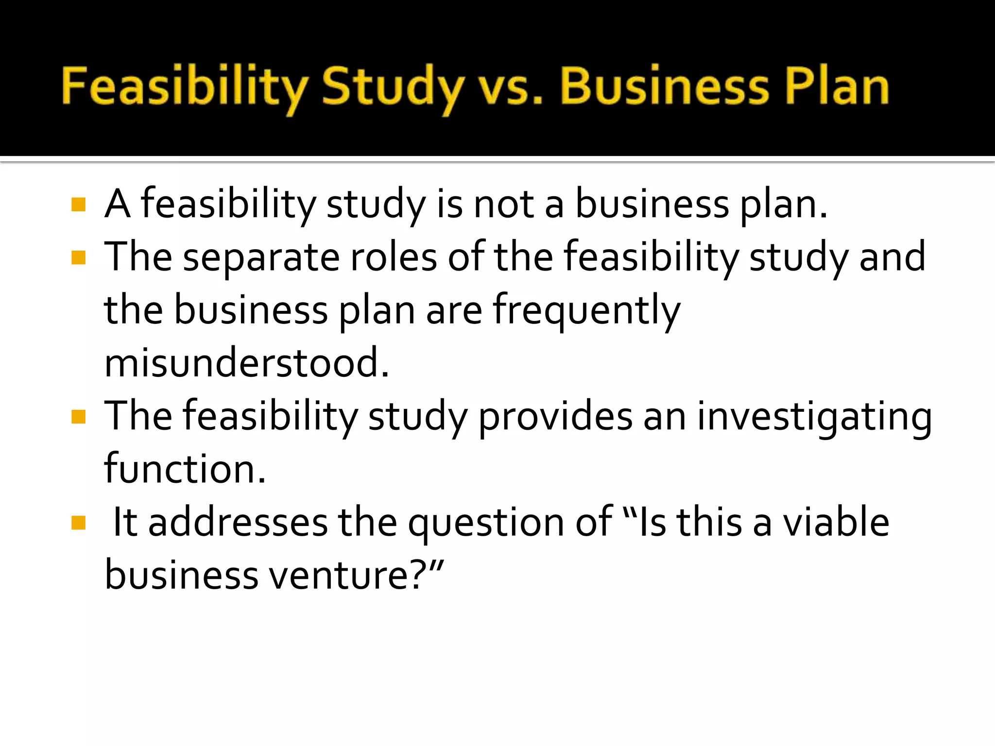  A feasibility study is not a business plan.
 The separate roles of the feasibility study and
the business plan are frequently
misunderstood.
 The feasibility study provides an investigating
function.
 It addresses the question of “Is this a viable
business venture?”
 