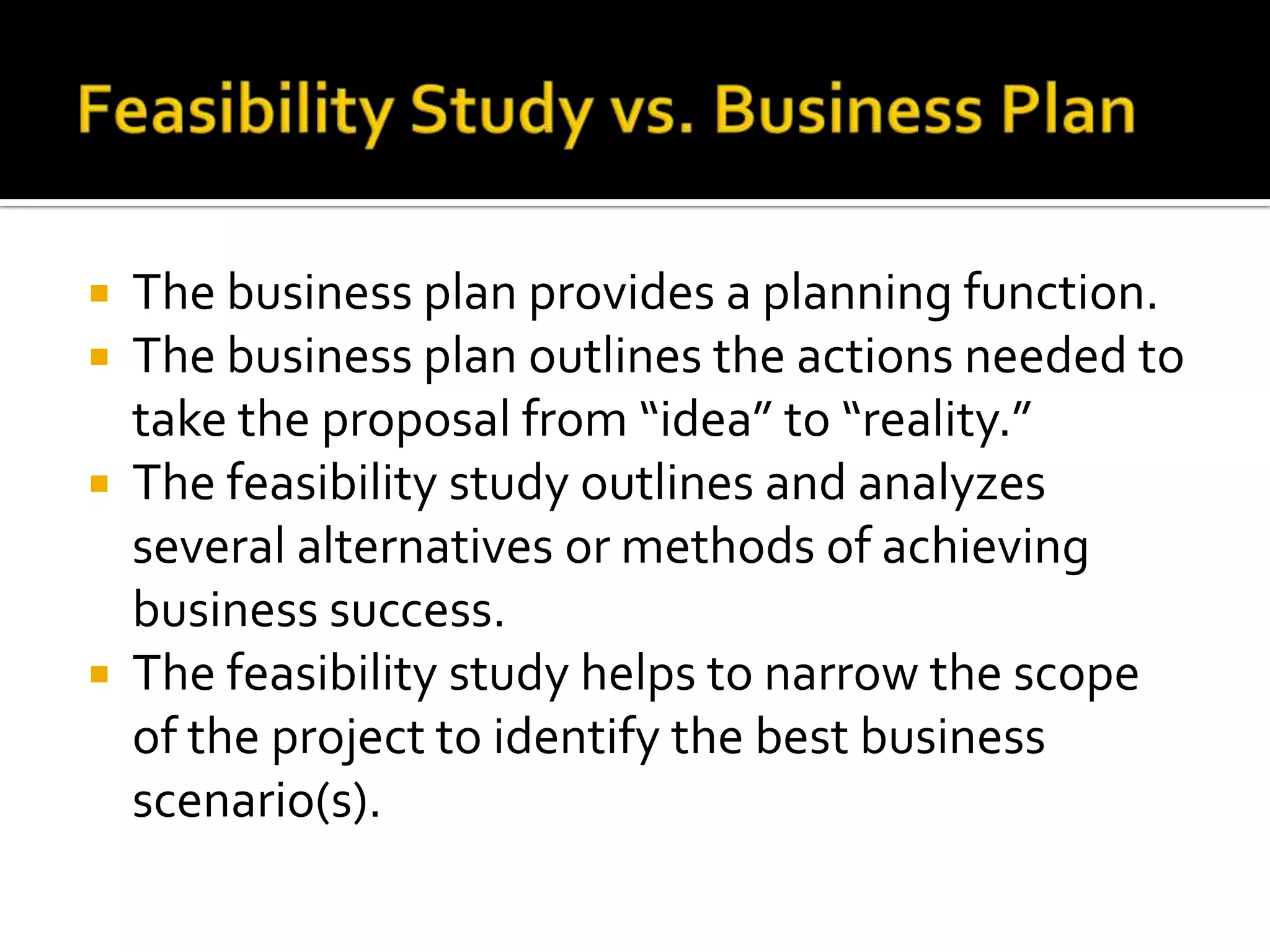  The business plan provides a planning function.
 The business plan outlines the actions needed to
take the proposal from “idea” to “reality.”
 The feasibility study outlines and analyzes
several alternatives or methods of achieving
business success.
 The feasibility study helps to narrow the scope
of the project to identify the best business
scenario(s).
 
