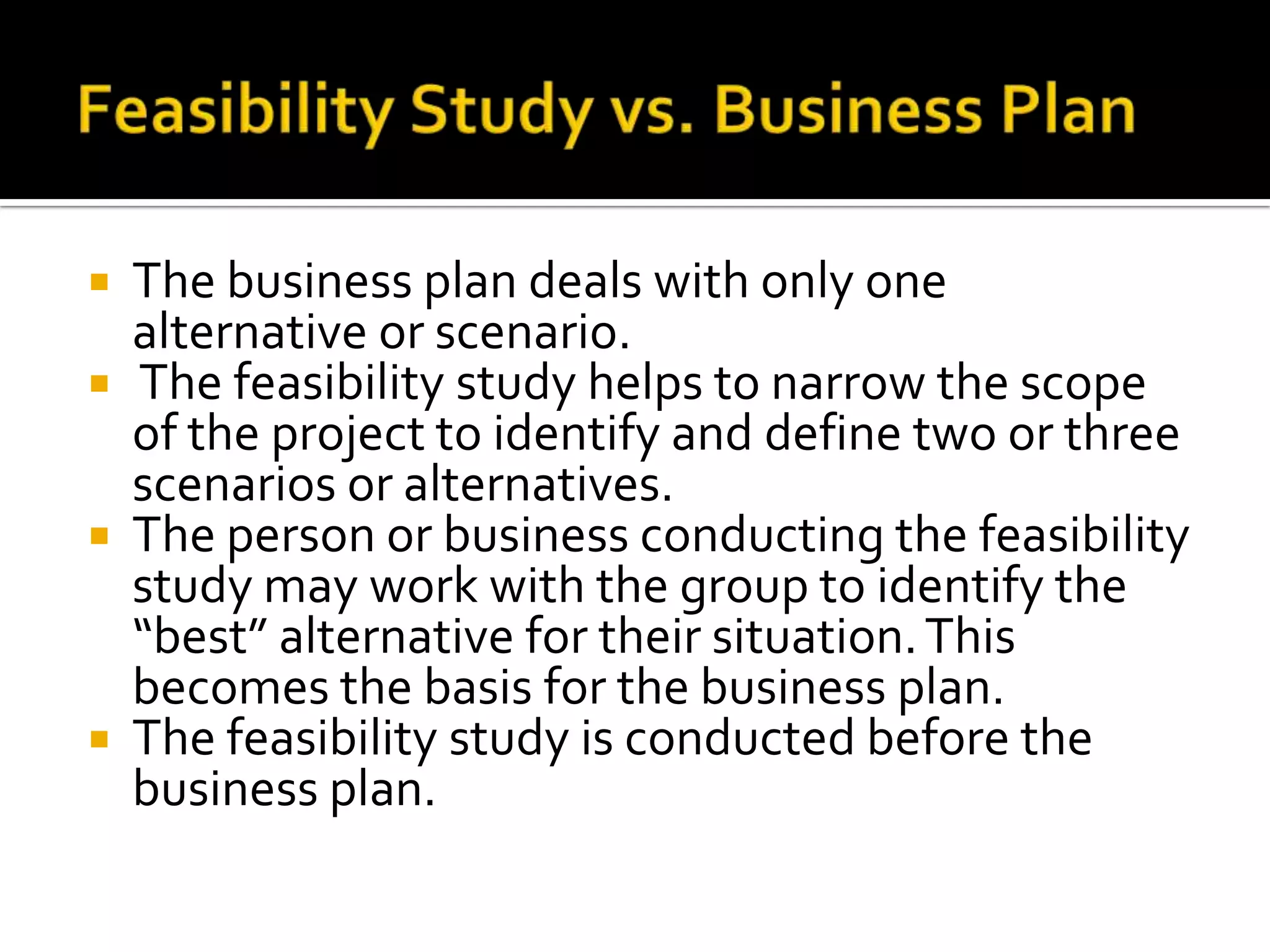  The business plan deals with only one
alternative or scenario.
 The feasibility study helps to narrow the scope
of the project to identify and define two or three
scenarios or alternatives.
 The person or business conducting the feasibility
study may work with the group to identify the
“best” alternative for their situation.This
becomes the basis for the business plan.
 The feasibility study is conducted before the
business plan.
 