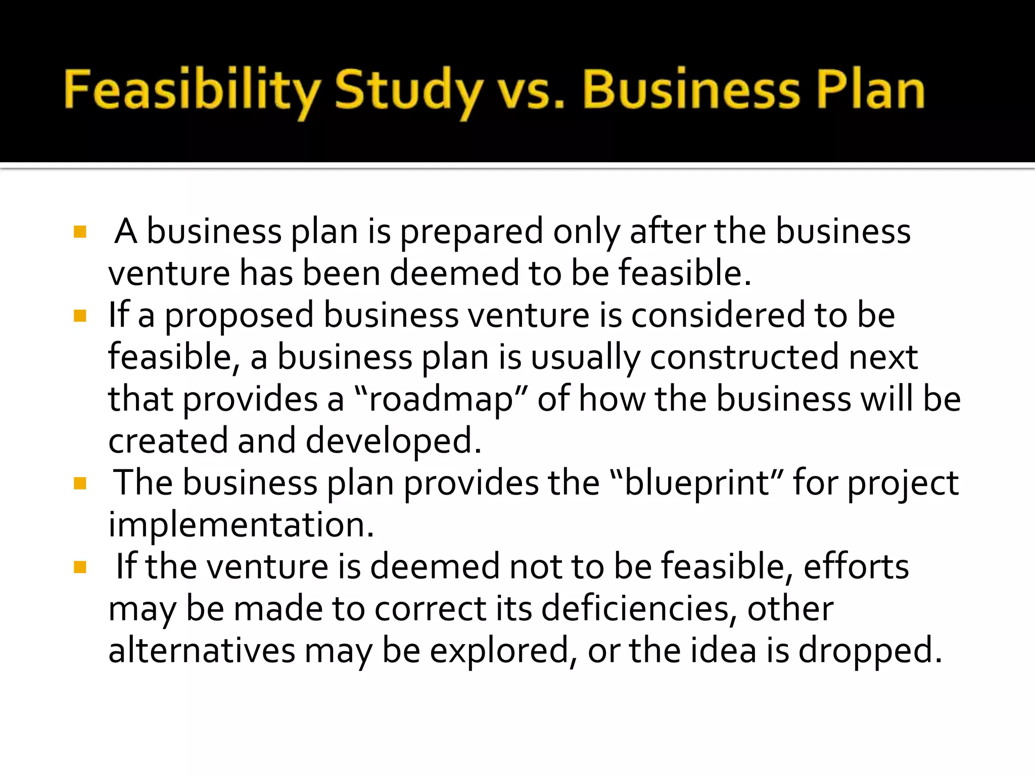  A business plan is prepared only after the business
venture has been deemed to be feasible.
 If a proposed business venture is considered to be
feasible, a business plan is usually constructed next
that provides a “roadmap” of how the business will be
created and developed.
 The business plan provides the “blueprint” for project
implementation.
 If the venture is deemed not to be feasible, efforts
may be made to correct its deficiencies, other
alternatives may be explored, or the idea is dropped.
 