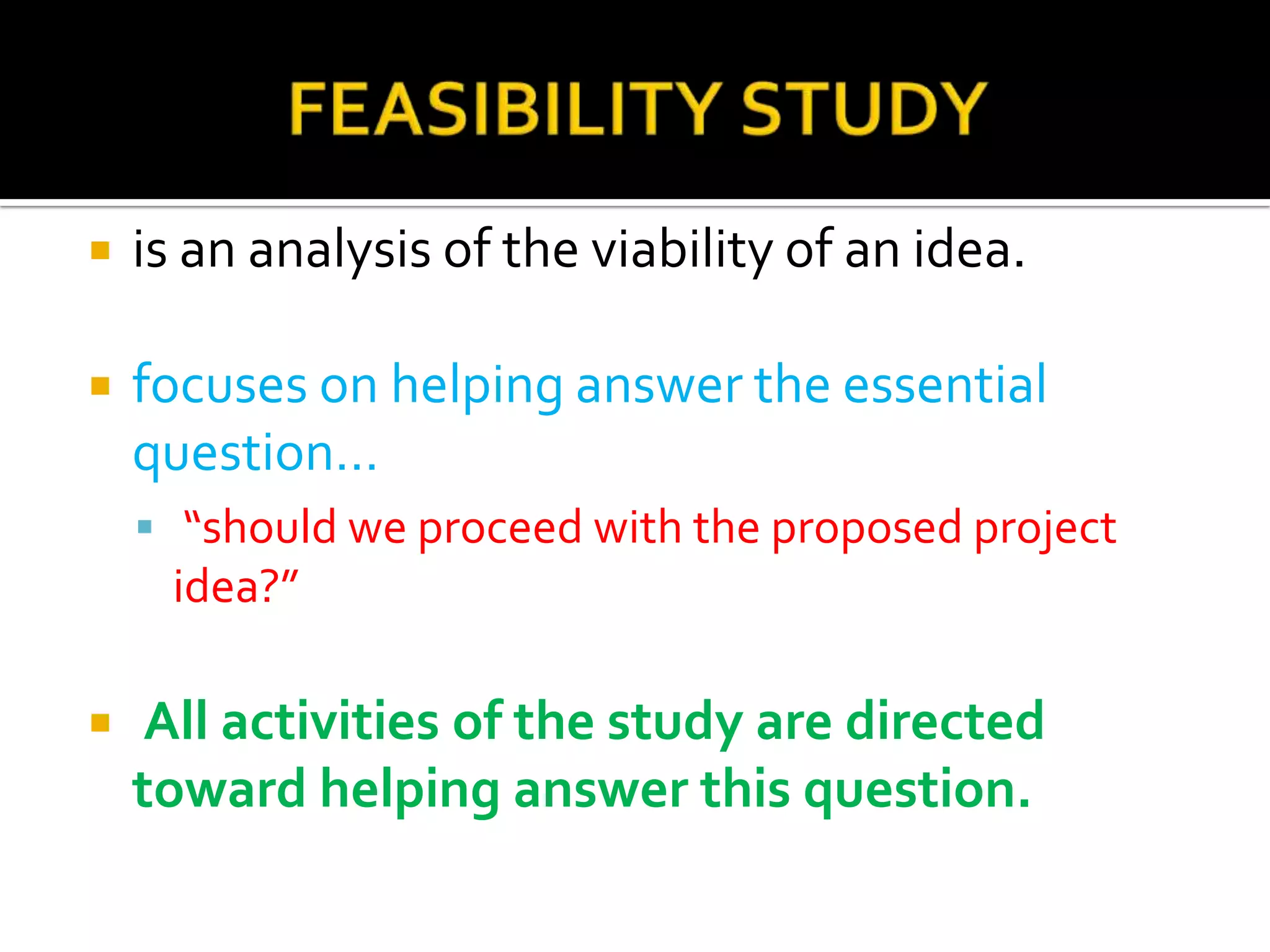  is an analysis of the viability of an idea.
 focuses on helping answer the essential
question…
 “should we proceed with the proposed project
idea?”
 All activities of the study are directed
toward helping answer this question.
 