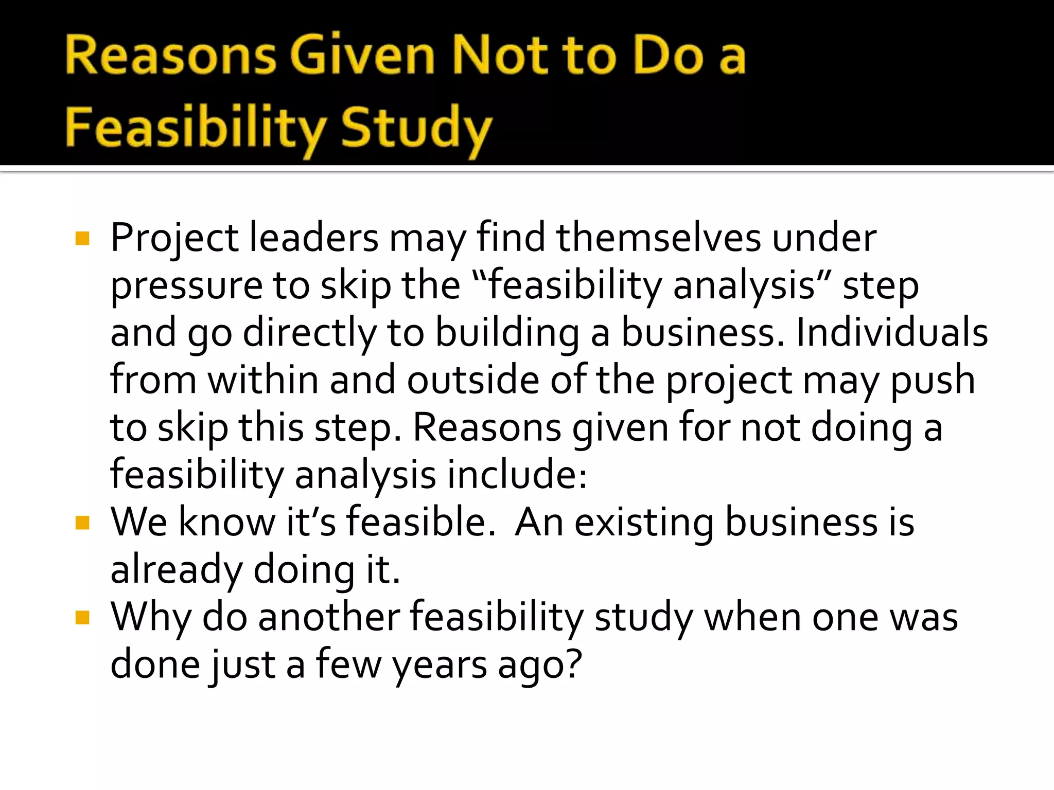  Project leaders may find themselves under
pressure to skip the “feasibility analysis” step
and go directly to building a business. Individuals
from within and outside of the project may push
to skip this step. Reasons given for not doing a
feasibility analysis include:
 We know it’s feasible. An existing business is
already doing it.
 Why do another feasibility study when one was
done just a few years ago?
 